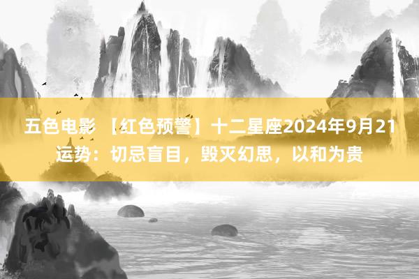 五色电影 【红色预警】十二星座2024年9月21运势：切忌盲目，毁灭幻思，以和为贵