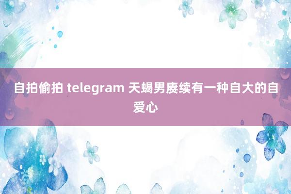 自拍偷拍 telegram 天蝎男赓续有一种自大的自爱心