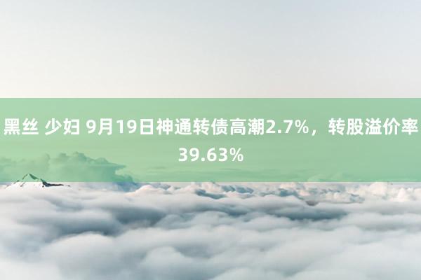 黑丝 少妇 9月19日神通转债高潮2.7%，转股溢价率39.63%