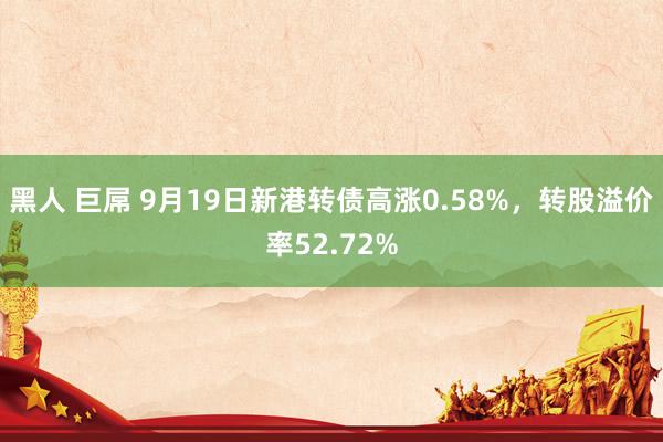 黑人 巨屌 9月19日新港转债高涨0.58%，转股溢价率52.72%