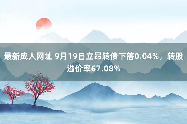 最新成人网址 9月19日立昂转债下落0.04%，转股溢价率67.08%