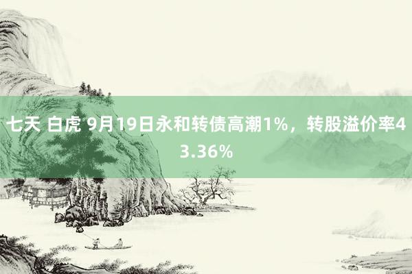 七天 白虎 9月19日永和转债高潮1%，转股溢价率43.36%