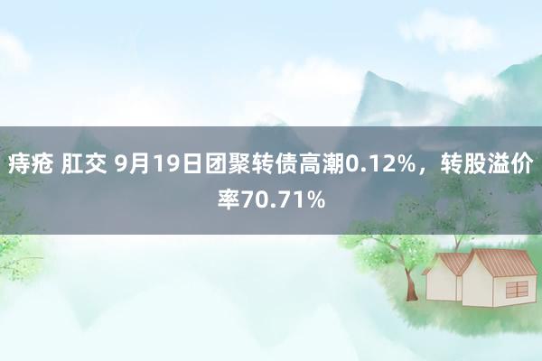 痔疮 肛交 9月19日团聚转债高潮0.12%，转股溢价率70.71%