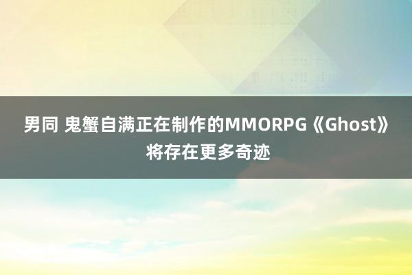 男同 鬼蟹自满正在制作的MMORPG《Ghost》 将存在更多奇迹