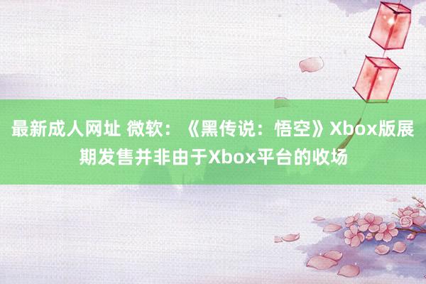 最新成人网址 微软：《黑传说：悟空》Xbox版展期发售并非由于Xbox平台的收场