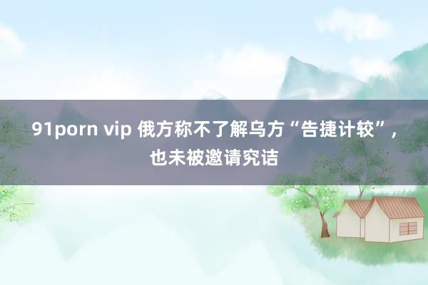 91porn vip 俄方称不了解乌方“告捷计较”，也未被邀请究诘