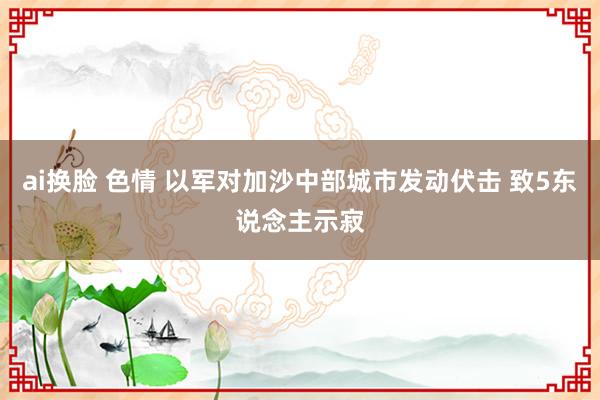 ai换脸 色情 以军对加沙中部城市发动伏击 致5东说念主示寂