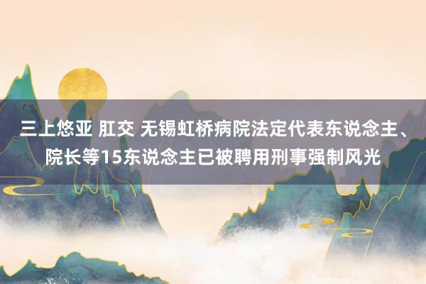 三上悠亚 肛交 无锡虹桥病院法定代表东说念主、院长等15东说念主已被聘用刑事强制风光