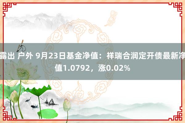 露出 户外 9月23日基金净值：祥瑞合润定开债最新净值1.0792，涨0.02%