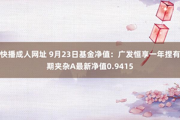 快播成人网址 9月23日基金净值：广发恒享一年捏有期夹杂A最新净值0.9415