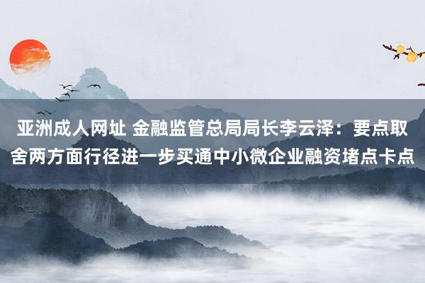 亚洲成人网址 金融监管总局局长李云泽：要点取舍两方面行径进一步买通中小微企业融资堵点卡点