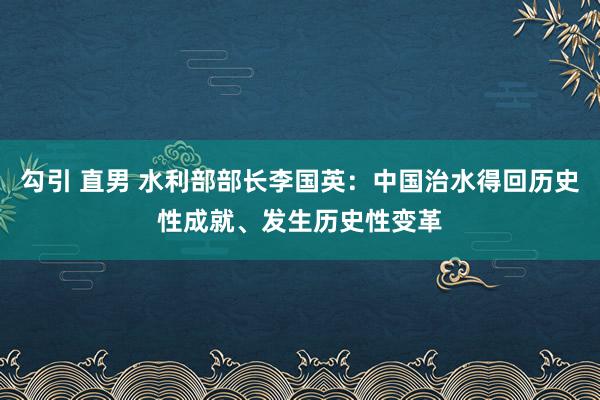 勾引 直男 水利部部长李国英：中国治水得回历史性成就、发生历史性变革