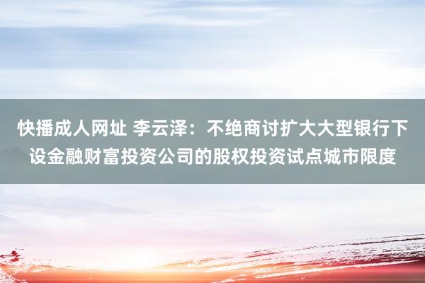 快播成人网址 李云泽：不绝商讨扩大大型银行下设金融财富投资公司的股权投资试点城市限度