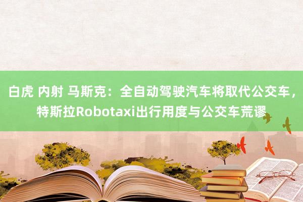 白虎 内射 马斯克：全自动驾驶汽车将取代公交车，特斯拉Robotaxi出行用度与公交车荒谬