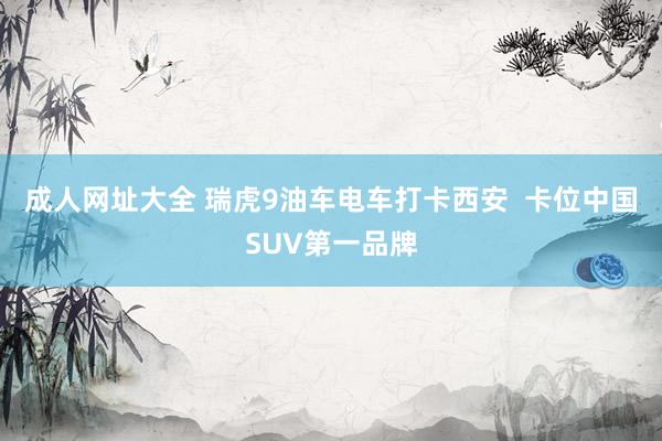 成人网址大全 瑞虎9油车电车打卡西安  卡位中国SUV第一品牌