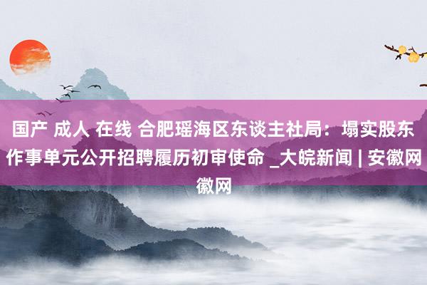 国产 成人 在线 合肥瑶海区东谈主社局：塌实股东作事单元公开招聘履历初审使命 _大皖新闻 | 安徽网