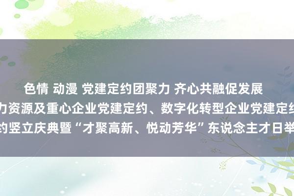 色情 动漫 党建定约团聚力 齐心共融促发展  ——合肥高新区东说念主力资源及重心企业党建定约、数字化转型企业党建定约竖立庆典暨“才聚高新、悦动芳华”东说念主才日举止开动_大皖新闻 | 安徽网