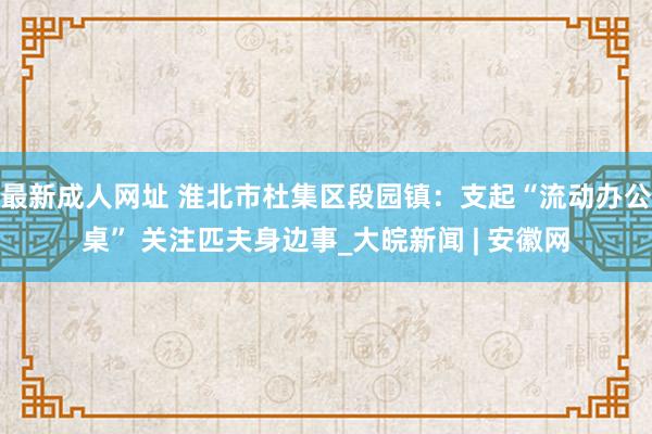 最新成人网址 淮北市杜集区段园镇：支起“流动办公桌” 关注匹夫身边事_大皖新闻 | 安徽网