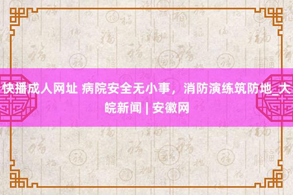 快播成人网址 病院安全无小事，消防演练筑防地_大皖新闻 | 安徽网