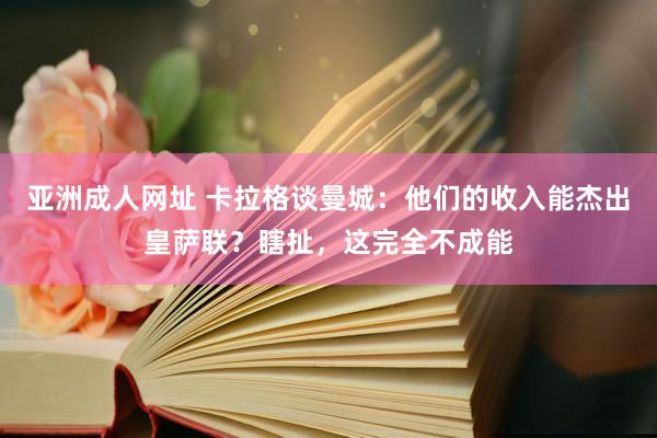 亚洲成人网址 卡拉格谈曼城：他们的收入能杰出皇萨联？瞎扯，这完全不成能