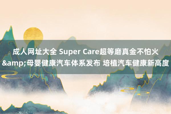 成人网址大全 Super Care超等磨真金不怕火&母婴健康汽车体系发布 培植汽车健康新高度