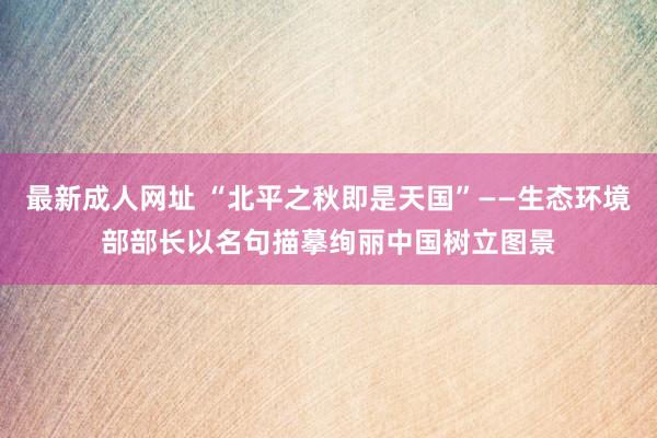 最新成人网址 “北平之秋即是天国”——生态环境部部长以名句描摹绚丽中国树立图景