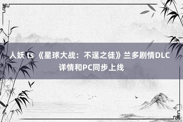 人妖 ts 《星球大战：不逞之徒》兰多剧情DLC  详情和PC同步上线