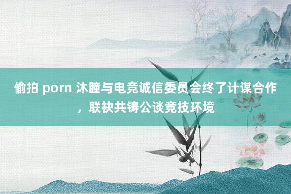 偷拍 porn 沐瞳与电竞诚信委员会终了计谋合作，联袂共铸公谈竞技环境