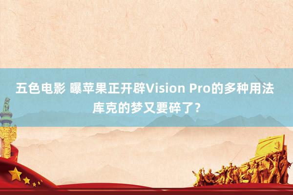 五色电影 曝苹果正开辟Vision Pro的多种用法 库克的梦又要碎了？