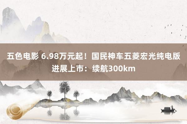 五色电影 6.98万元起！国民神车五菱宏光纯电版进展上市：续航300km