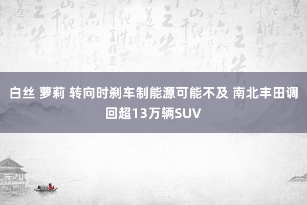 白丝 萝莉 转向时刹车制能源可能不及 南北丰田调回超13万辆SUV