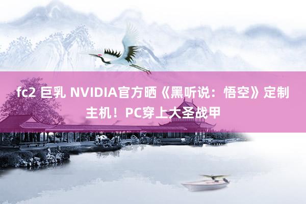 fc2 巨乳 NVIDIA官方晒《黑听说：悟空》定制主机！PC穿上大圣战甲