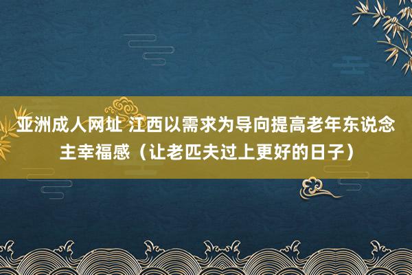 亚洲成人网址 江西以需求为导向提高老年东说念主幸福感（让老匹夫过上更好的日子）