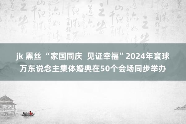 jk 黑丝 “家国同庆  见证幸福”2024年寰球万东说念主集体婚典在50个会场同步举办