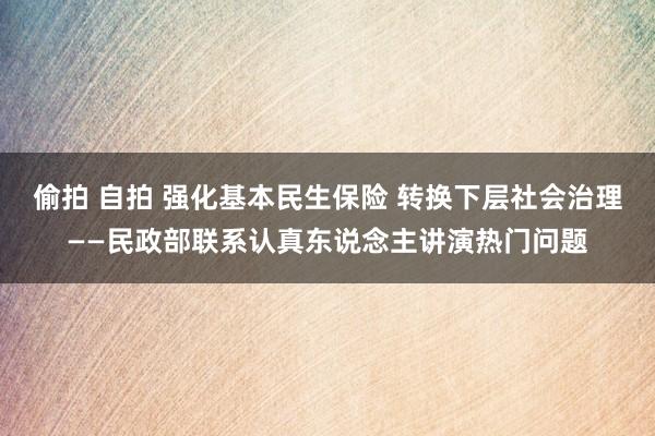 偷拍 自拍 强化基本民生保险 转换下层社会治理——民政部联系认真东说念主讲演热门问题