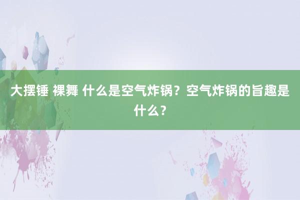 大摆锤 裸舞 什么是空气炸锅？空气炸锅的旨趣是什么？