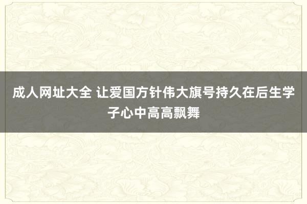 成人网址大全 让爱国方针伟大旗号持久在后生学子心中高高飘舞