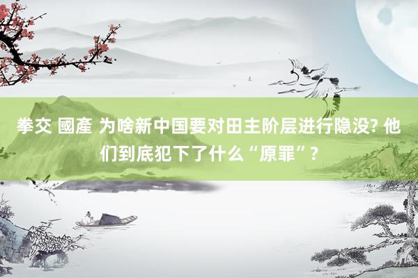 拳交 國產 为啥新中国要对田主阶层进行隐没? 他们到底犯下了什么“原罪”?