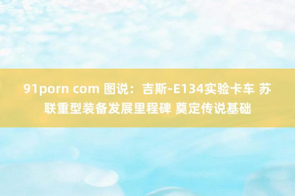 91porn com 图说：吉斯-E134实验卡车 苏联重型装备发展里程碑 奠定传说基础