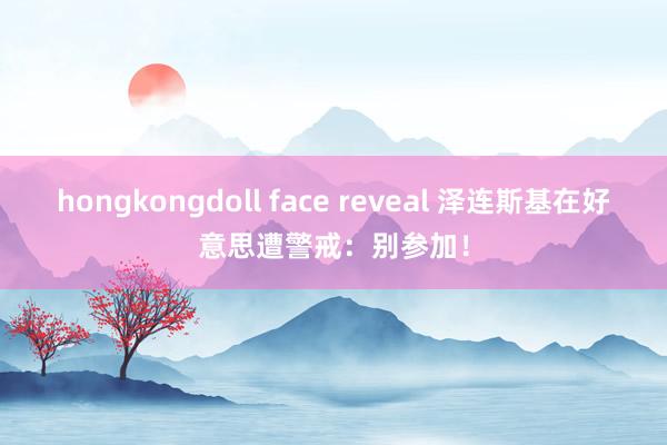 hongkongdoll face reveal 泽连斯基在好意思遭警戒：别参加！