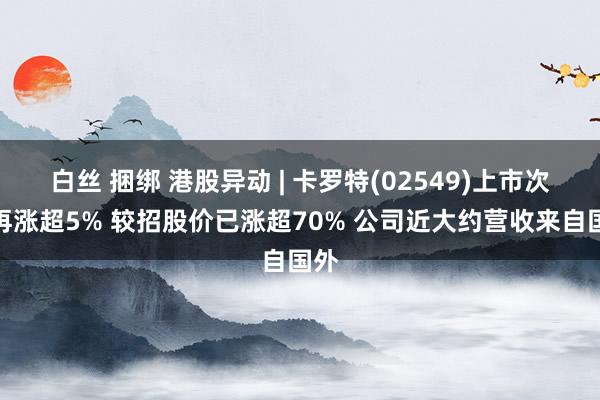 白丝 捆绑 港股异动 | 卡罗特(02549)上市次日再涨超5% 较招股价已涨超70% 公司近大约营收来自国外