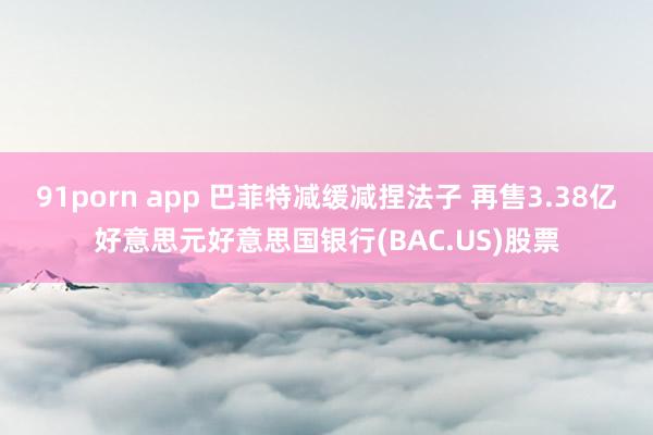 91porn app 巴菲特减缓减捏法子 再售3.38亿好意思元好意思国银行(BAC.US)股票