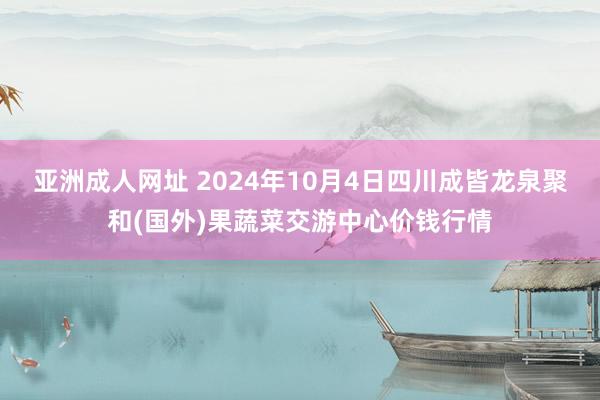 亚洲成人网址 2024年10月4日四川成皆龙泉聚和(国外)果蔬菜交游中心价钱行情