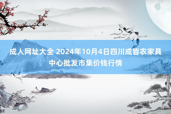 成人网址大全 2024年10月4日四川成皆农家具中心批发市集价钱行情