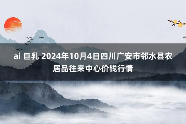 ai 巨乳 2024年10月4日四川广安市邻水县农居品往来中心价钱行情