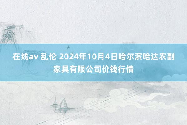 在线av 乱伦 2024年10月4日哈尔滨哈达农副家具有限公司价钱行情