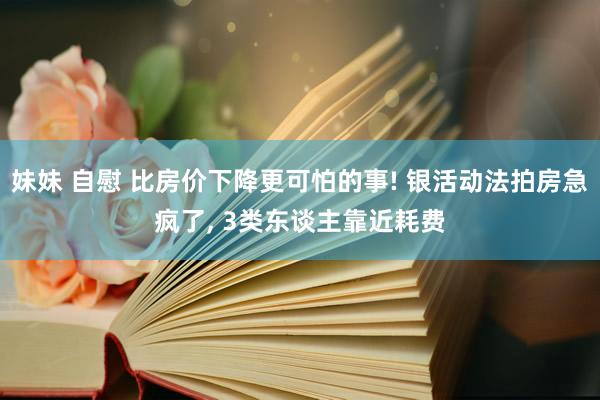 妹妹 自慰 比房价下降更可怕的事! 银活动法拍房急疯了， 3类东谈主靠近耗费