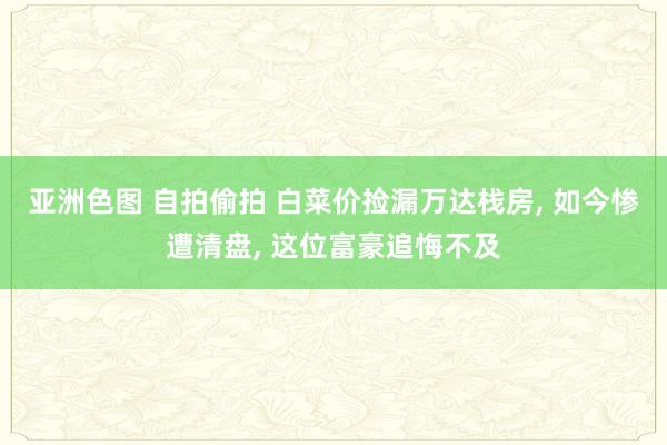 亚洲色图 自拍偷拍 白菜价捡漏万达栈房， 如今惨遭清盘， 这位富豪追悔不及