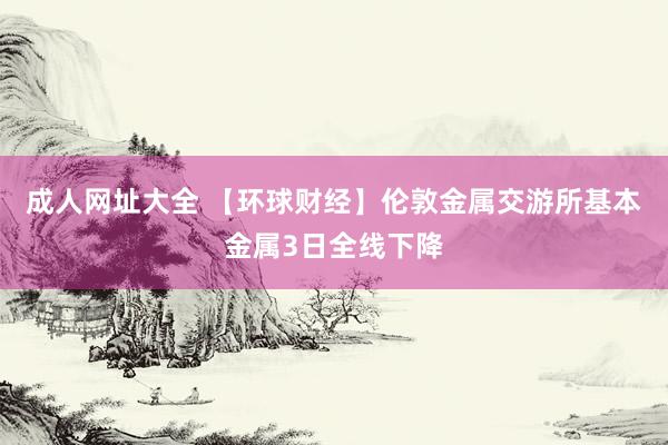 成人网址大全 【环球财经】伦敦金属交游所基本金属3日全线下降