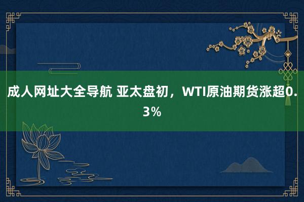 成人网址大全导航 亚太盘初，WTI原油期货涨超0.3%